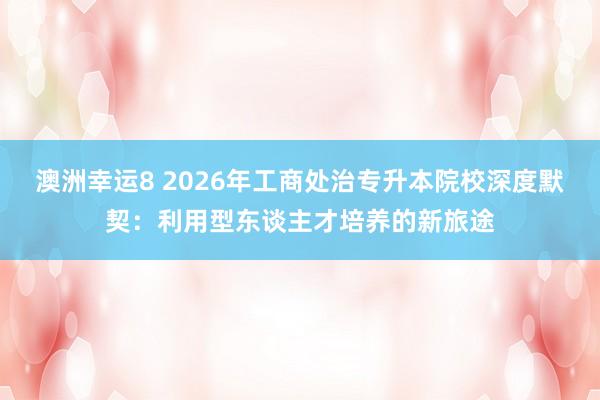 澳洲幸运8 2026年工商处治专升本院校深度默契：利用型东谈主才培养的新旅途