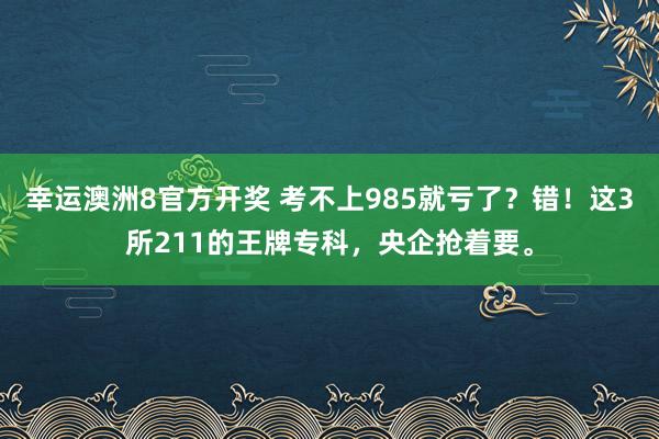 幸运澳洲8官方开奖 考不上985就亏了？错！这3所211的王牌专科，央企抢着要。