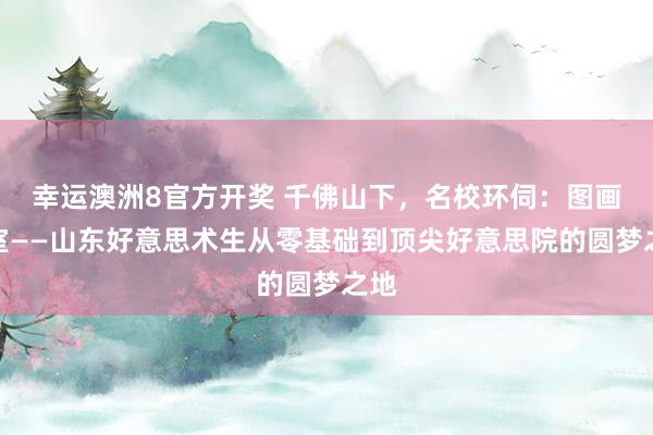 幸运澳洲8官方开奖 千佛山下，名校环伺：图画画室——山东好意思术生从零基础到顶尖好意思院的圆梦之地