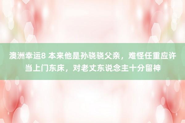 澳洲幸运8 本来他是孙骁骁父亲，难怪任重应许当上门东床，对老丈东说念主十分留神
