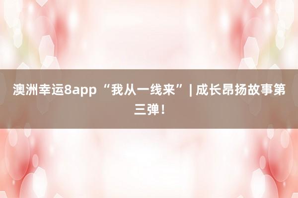 澳洲幸运8app “我从一线来” | 成长昂扬故事第三弹！