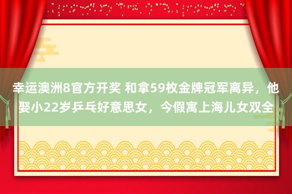 幸运澳洲8官方开奖 和拿59枚金牌冠军离异，他娶小22岁乒乓好意思女，今假寓上海儿女双全