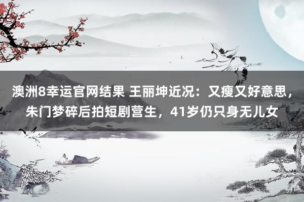 澳洲8幸运官网结果 王丽坤近况：又瘦又好意思，朱门梦碎后拍短剧营生，41岁仍只身无儿女