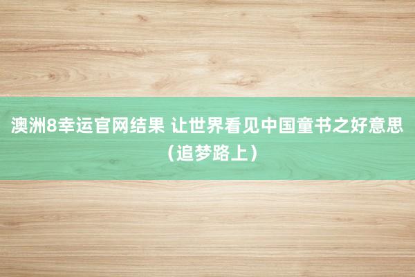 澳洲8幸运官网结果 让世界看见中国童书之好意思（追梦路上）