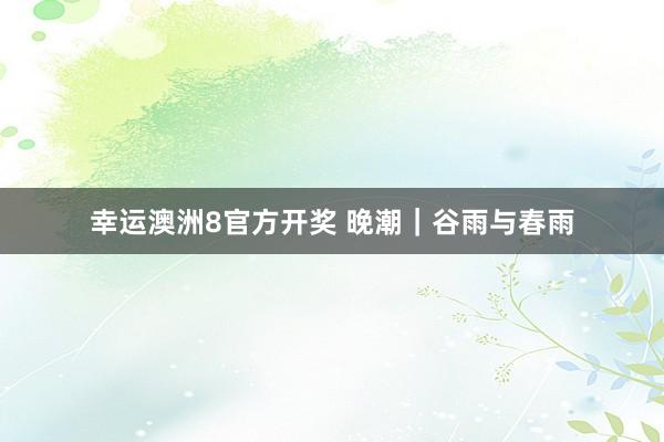 幸运澳洲8官方开奖 晚潮｜谷雨与春雨