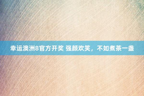 幸运澳洲8官方开奖 强颜欢笑，不如煮茶一盏