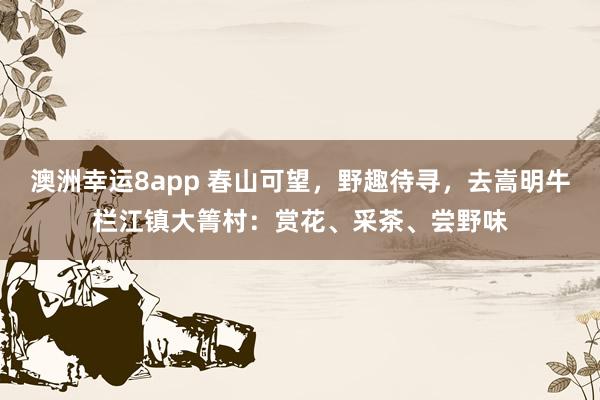 澳洲幸运8app 春山可望，野趣待寻，去嵩明牛栏江镇大箐村：赏花、采茶、尝野味