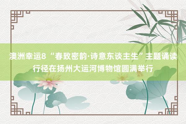 澳洲幸运8 “春致密韵·诗意东谈主生”主题诵读行径在扬州大运河博物馆圆满举行