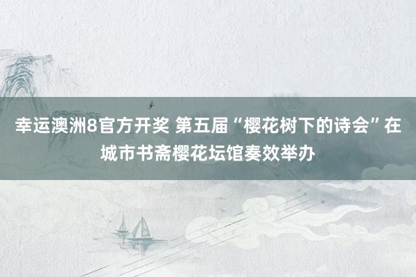 幸运澳洲8官方开奖 第五届“樱花树下的诗会”在城市书斋樱花坛馆奏效举办