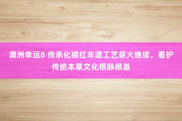 澳洲幸运8 传承化橘红非遗工艺薪火继续，看护传统本草文化根脉根基