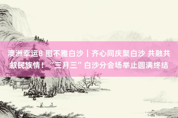 澳洲幸运8 图不雅白沙｜齐心同庆聚白沙 共融共叙民族情！“三月三”白沙分会场举止圆满终结