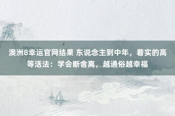 澳洲8幸运官网结果 东说念主到中年，着实的高等活法：学会断舍离，越通俗越幸福