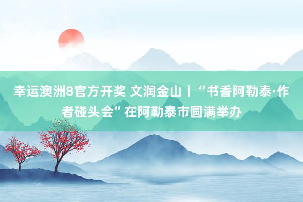 幸运澳洲8官方开奖 文润金山丨“书香阿勒泰·作者碰头会”在阿勒泰市圆满举办