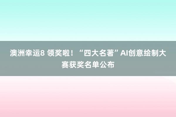 澳洲幸运8 领奖啦！“四大名著”AI创意绘制大赛获奖名单公布