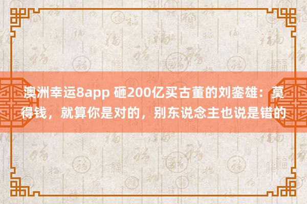 澳洲幸运8app 砸200亿买古董的刘銮雄：莫得钱，就算你是对的，别东说念主也说是错的