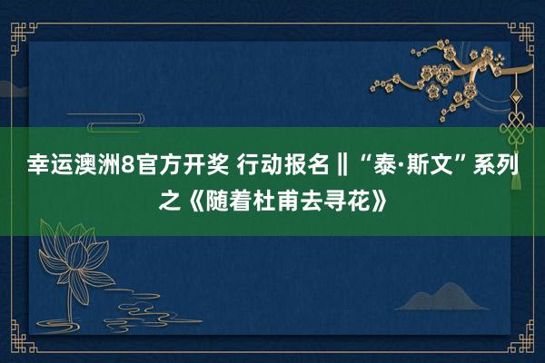 幸运澳洲8官方开奖 行动报名‖“泰·斯文”系列之《随着杜甫去寻花》