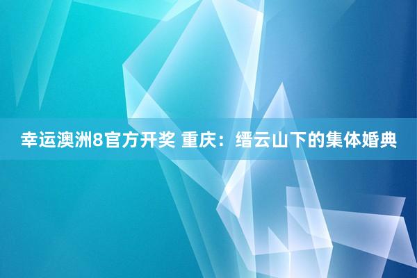 幸运澳洲8官方开奖 重庆：缙云山下的集体婚典