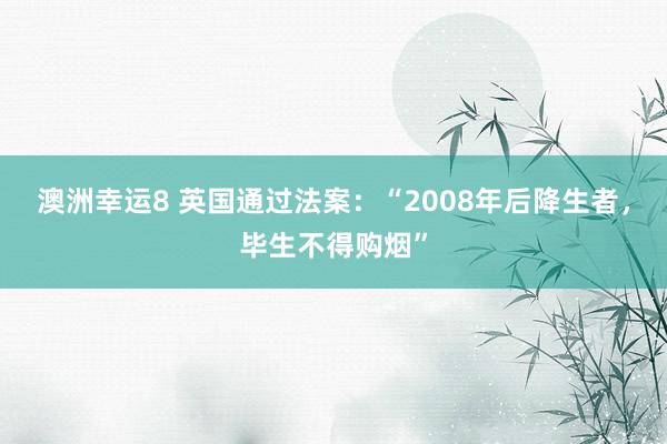 澳洲幸运8 英国通过法案：“2008年后降生者，毕生不得购烟”