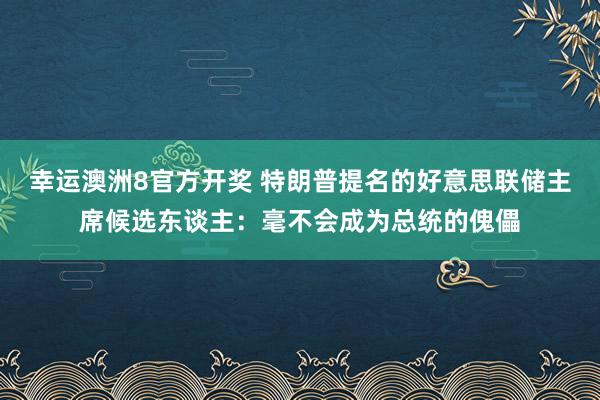 幸运澳洲8官方开奖 特朗普提名的好意思联储主席候选东谈主：毫不会成为总统的傀儡