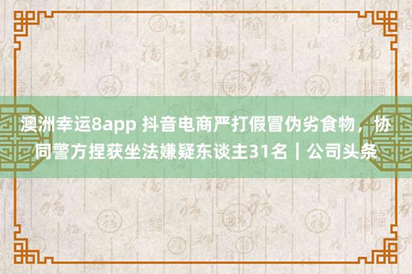 澳洲幸运8app 抖音电商严打假冒伪劣食物，协同警方捏获坐法嫌疑东谈主31名｜公司头条