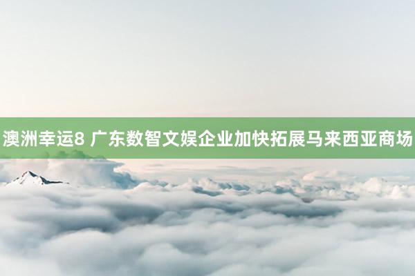 澳洲幸运8 广东数智文娱企业加快拓展马来西亚商场