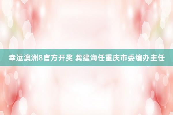 幸运澳洲8官方开奖 龚建海任重庆市委编办主任
