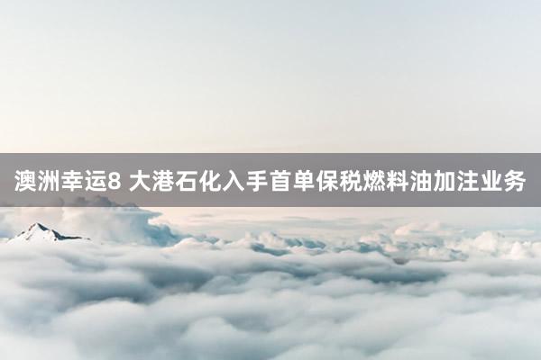 澳洲幸运8 大港石化入手首单保税燃料油加注业务