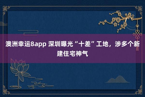 澳洲幸运8app 深圳曝光“十差”工地，涉多个新建住宅神气