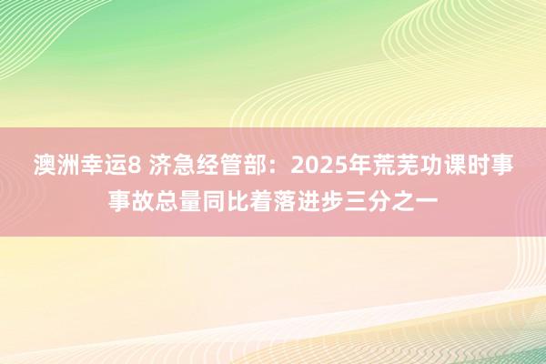 澳洲幸运8 济急经管部：2025年荒芜功课时事事故总量同比着落进步三分之一