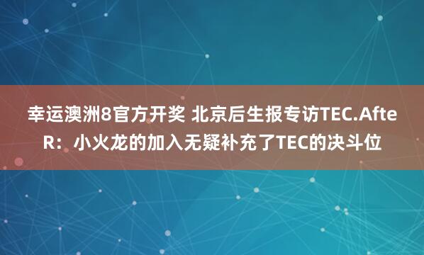 幸运澳洲8官方开奖 北京后生报专访TEC.AfteR：小火龙的加入无疑补充了TEC的决斗位