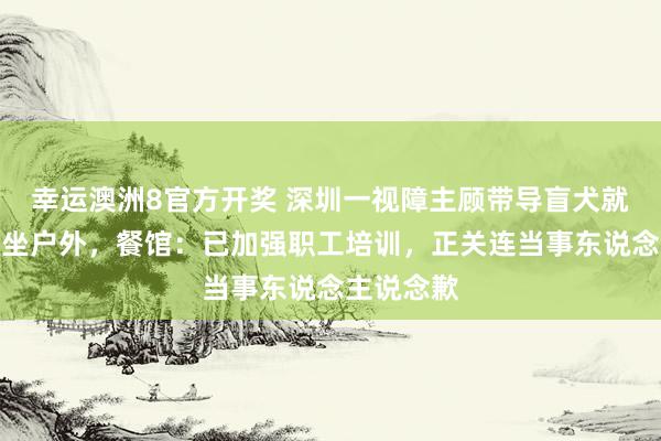 幸运澳洲8官方开奖 深圳一视障主顾带导盲犬就餐被条目坐户外，餐馆：已加强职工培训，正关连当事东说念主说念歉
