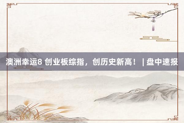 澳洲幸运8 创业板综指，创历史新高！ | 盘中速报