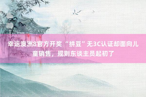 幸运澳洲8官方开奖 “拼豆”无3C认证却面向儿童销售，规则东谈主员起初了