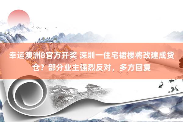 幸运澳洲8官方开奖 深圳一住宅裙楼将改建成货仓？部分业主强烈反对，多方回复