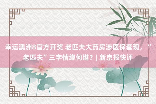 幸运澳洲8官方开奖 老匹夫大药房涉医保套现，“老匹夫”三字情缘何堪？| 新京报快评