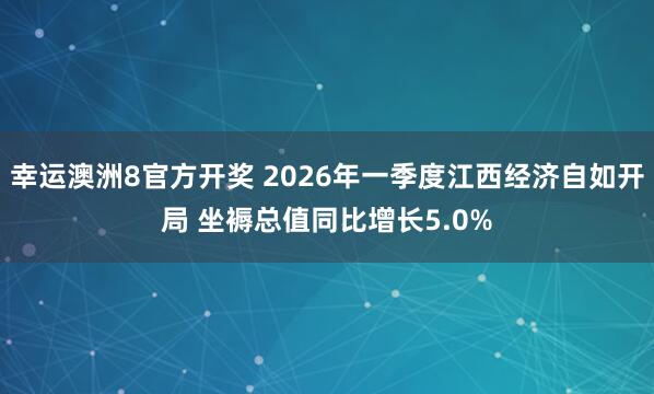 幸运澳洲8官方开奖 2026年一季度江西经济自如开局 坐褥总值同比增长5.0%