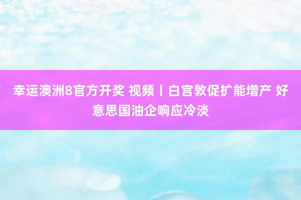 幸运澳洲8官方开奖 视频丨白宫敦促扩能增产 好意思国油企响应冷淡