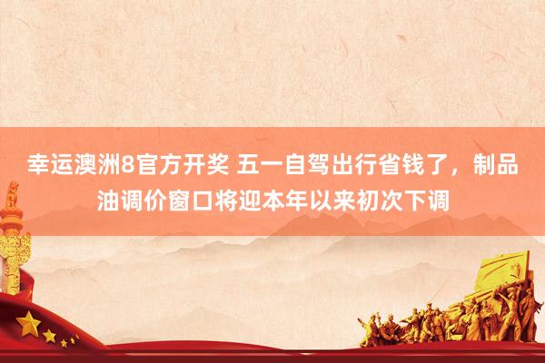 幸运澳洲8官方开奖 五一自驾出行省钱了，制品油调价窗口将迎本年以来初次下调