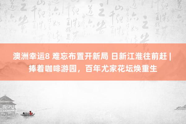 澳洲幸运8 难忘布置开新局 日新江淮往前赶 | 捧着咖啡游园，百年尤家花坛焕重生