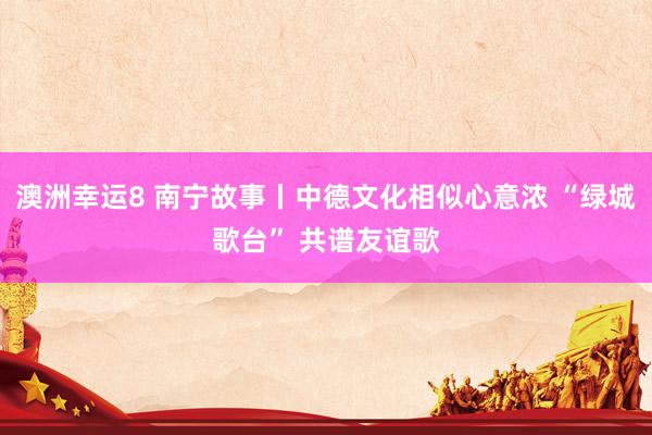 澳洲幸运8 南宁故事丨中德文化相似心意浓 “绿城歌台” 共谱友谊歌