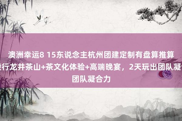 澳洲幸运8 15东说念主杭州团建定制有盘算推算：毅行龙井茶山+茶文化体验+高端晚宴，2天玩出团队凝合力