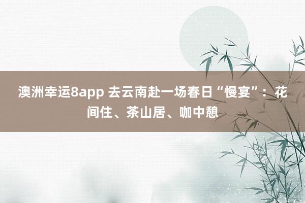 澳洲幸运8app 去云南赴一场春日“慢宴”：花间住、茶山居、咖中憩