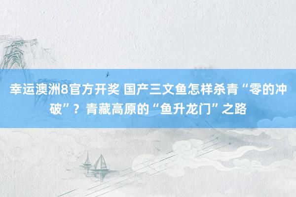 幸运澳洲8官方开奖 国产三文鱼怎样杀青“零的冲破”？青藏高原的“鱼升龙门”之路