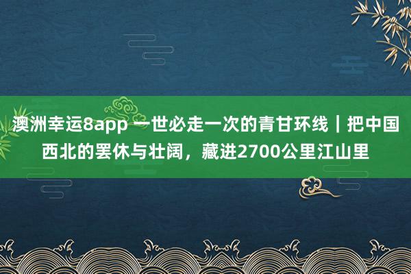 澳洲幸运8app 一世必走一次的青甘环线｜把中国西北的罢休与壮阔，藏进2700公里江山里