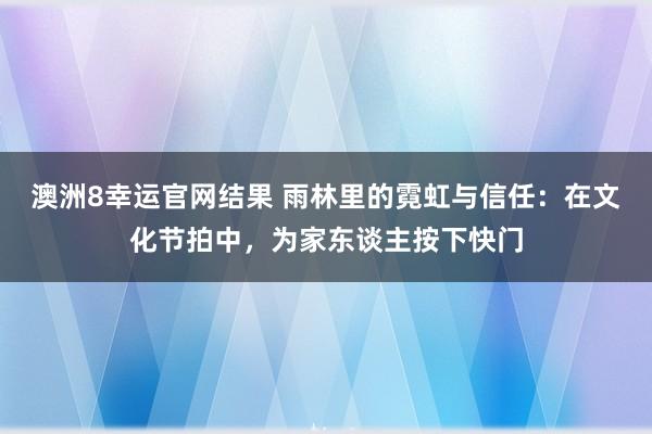 澳洲8幸运官网结果 雨林里的霓虹与信任：在文化节拍中，为家东谈主按下快门