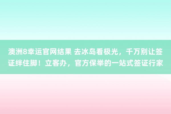 澳洲8幸运官网结果 去冰岛看极光，千万别让签证绊住脚！立客办，官方保举的一站式签证行家