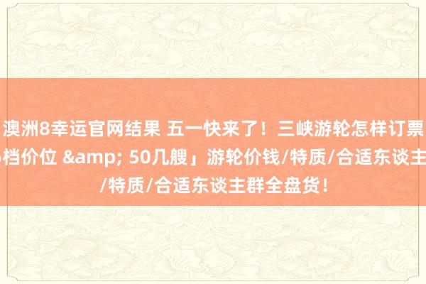 澳洲8幸运官网结果 五一快来了！三峡游轮怎样订票选船？「6档价位 & 50几艘」游轮价钱/特质/合适东谈主群全盘货！