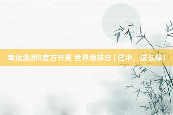 幸运澳洲8官方开奖 世界地球日 | 巴中，这么绿！