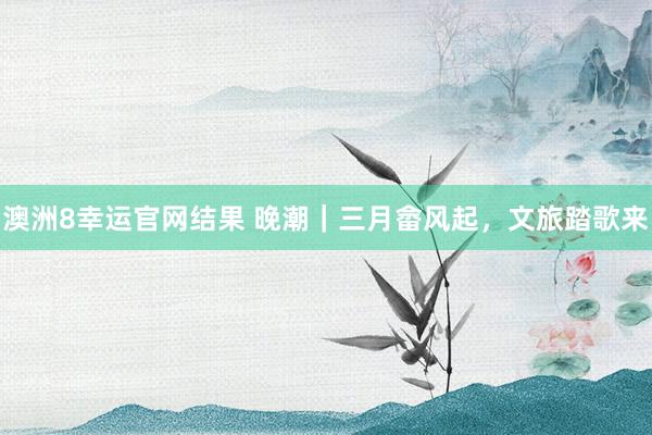 澳洲8幸运官网结果 晚潮｜三月畲风起，文旅踏歌来