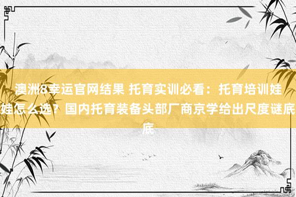 澳洲8幸运官网结果 托育实训必看：托育培训娃娃怎么选？国内托育装备头部厂商京学给出尺度谜底